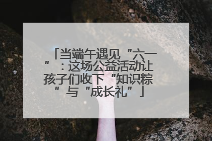 当端午遇见“六一”：这场公益活动让孩子们收下“知识粽”与“成长礼”