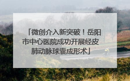 微创介入新突破！岳阳市中心医院成功开展经皮肺动脉球囊成形术