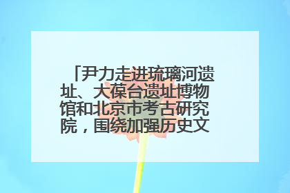 尹力走进琉璃河遗址、大葆台遗址博物馆和北京市考古研究院，围绕加强历史文化名城保护调研
