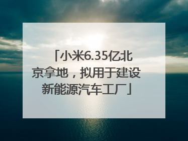 小米6.35亿北京拿地，拟用于建设新能源汽车工厂