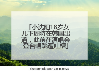 小沈阳18岁女儿下周将在韩国出道，此前在演唱会登台唱跳遭吐槽