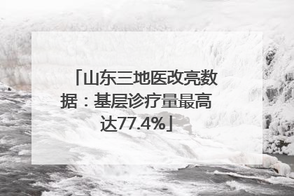 山东三地医改亮数据：基层诊疗量最高达77.4%