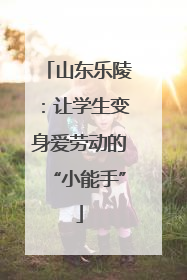 山东乐陵：让学生变身爱劳动的“小能手”