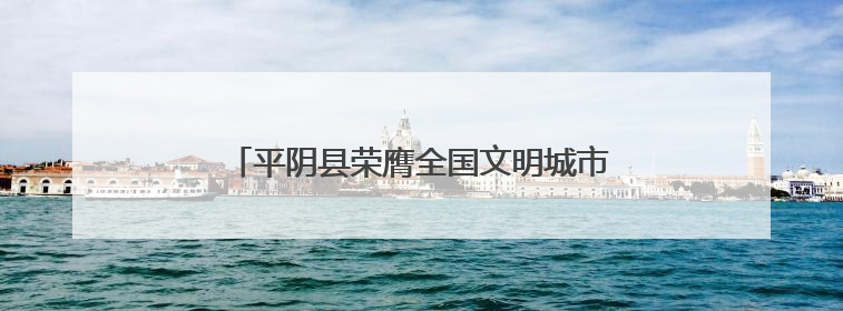 平阴县荣膺全国文明城市称号 文明创建结硕果