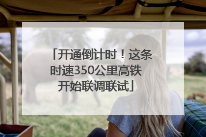 开通倒计时！这条时速350公里高铁开始联调联试