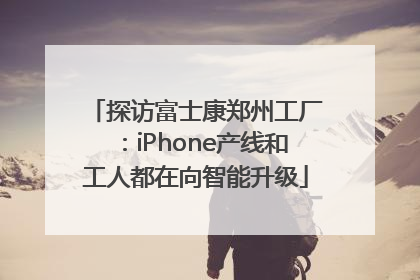 探访富士康郑州工厂：iPhone产线和工人都在向智能升级