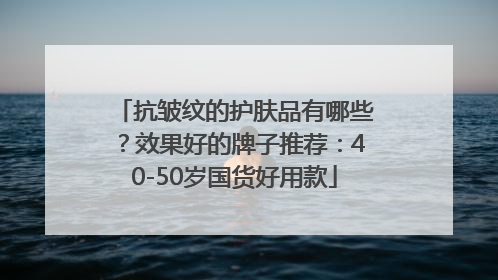 抗皱纹的护肤品有哪些？效果好的牌子推荐：40-50岁国货好用款