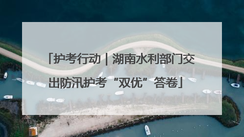 护考行动｜湖南水利部门交出防汛护考“双优”答卷
