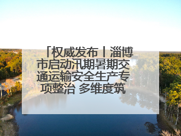 权威发布丨淄博市启动汛期暑期交通运输安全生产专项整治 多维度筑牢安全防线