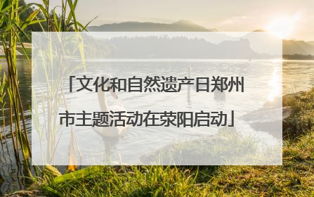 文化和自然遗产日郑州市主题活动在荥阳启动