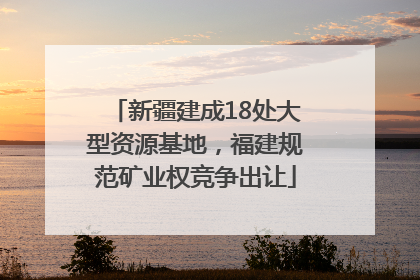 新疆建成18处大型资源基地，福建规范矿业权竞争出让