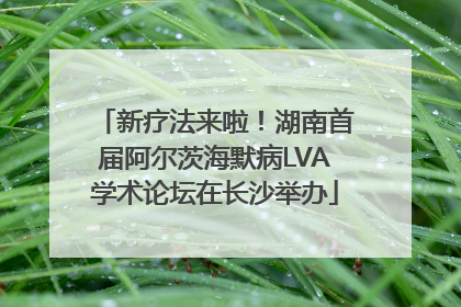 新疗法来啦！湖南首届阿尔茨海默病LVA学术论坛在长沙举办