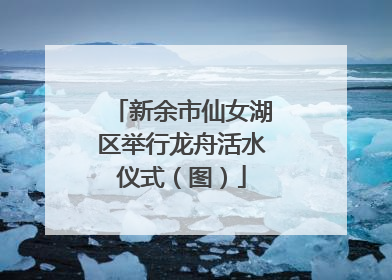 新余市仙女湖区举行龙舟活水仪式（图）