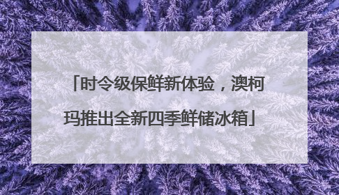 时令级保鲜新体验，澳柯玛推出全新四季鲜储冰箱