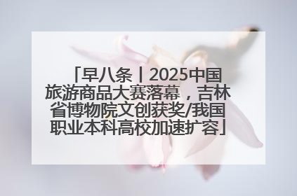 早八条丨2025中国旅游商品大赛落幕，吉林省博物院文创获奖/我国职业本科高校加速扩容