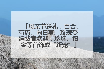 母亲节送礼，百合、芍药、向日葵、玫瑰受消费者欢迎，珍珠、铂金等首饰成“新宠”