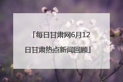 每日甘肃网6月12日甘肃热点新闻回顾