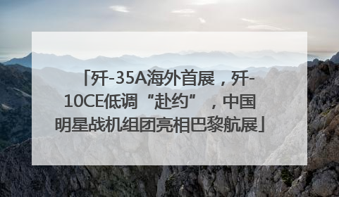 歼-35A海外首展，歼-10CE低调“赴约”，中国明星战机组团亮相巴黎航展