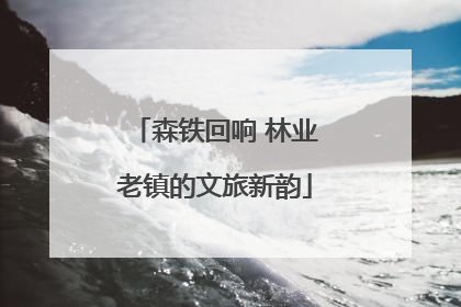 森铁回响 林业老镇的文旅新韵
