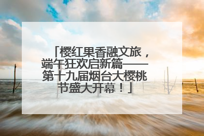 樱红果香融文旅，端午狂欢启新篇——第十九届烟台大樱桃节盛大开幕！