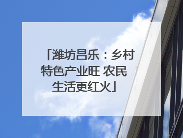 潍坊昌乐：乡村特色产业旺 农民生活更红火