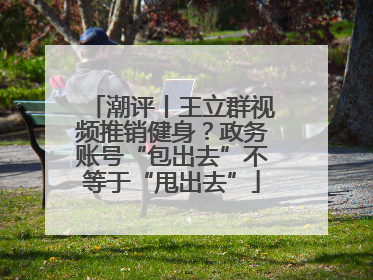 潮评丨王立群视频推销健身？政务账号“包出去”不等于“甩出去”