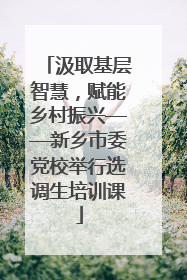 汲取基层智慧，赋能乡村振兴——新乡市委党校举行选调生培训课