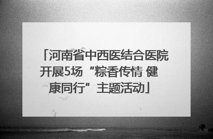 河南省中西医结合医院开展5场“粽香传情 健康同行”主题活动