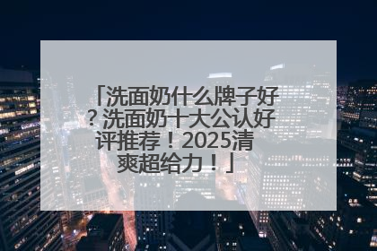 洗面奶什么牌子好？洗面奶十大公认好评推荐！2025清爽超给力！