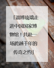 淄博琉璃走进中国国家博物馆！共赴一场跨越千年的传奇之约