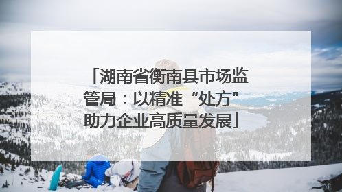湖南省衡南县市场监管局：以精准“处方”助力企业高质量发展