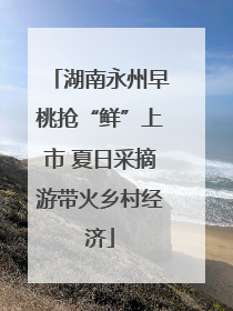 湖南永州早桃抢“鲜”上市 夏日采摘游带火乡村经济