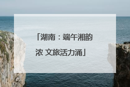 湖南：端午湘韵浓 文旅活力涌