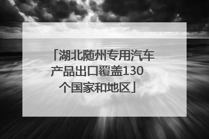 湖北随州专用汽车产品出口覆盖130个国家和地区