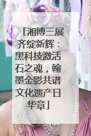 湘博三展齐绽新辉：黑科技激活石之魂，翰墨金影共谱文化遗产日华章
