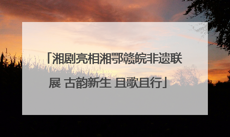 湘剧亮相湘鄂赣皖非遗联展 古韵新生 且歌且行