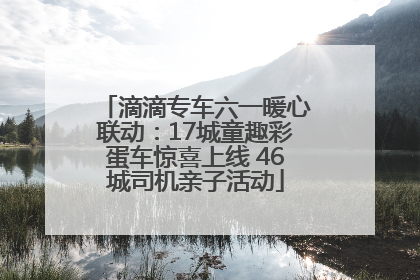 滴滴专车六一暖心联动：17城童趣彩蛋车惊喜上线 46城司机亲子活动
