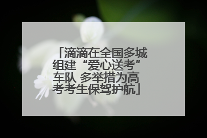 滴滴在全国多城组建“爱心送考”车队 多举措为高考考生保驾护航