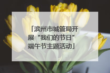 滨州市城管局开展“我们的节日”端午节主题活动