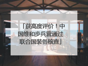 获高度评价！中国维和步兵营通过联合国装备核查