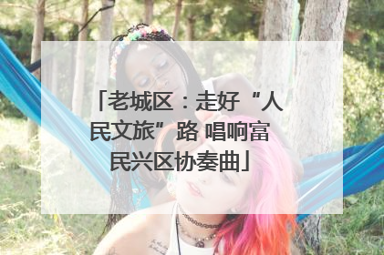 老城区：走好“人民文旅”路 唱响富民兴区协奏曲