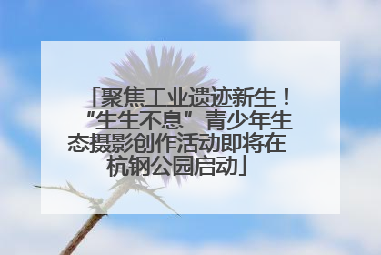 聚焦工业遗迹新生！“生生不息”青少年生态摄影创作活动即将在杭钢公园启动