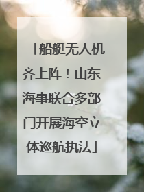 船艇无人机齐上阵！山东海事联合多部门开展海空立体巡航执法