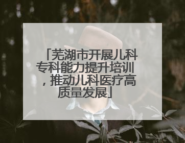 芜湖市开展儿科专科能力提升培训，推动儿科医疗高质量发展