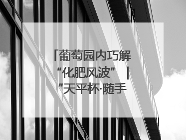 葡萄园内巧解“化肥风波”｜“天平杯·随手拍”作品展播