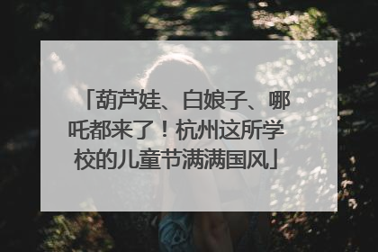 葫芦娃、白娘子、哪吒都来了！杭州这所学校的儿童节满满国风