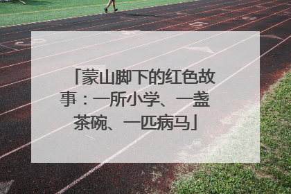 蒙山脚下的红色故事：一所小学、一盏茶碗、一匹病马