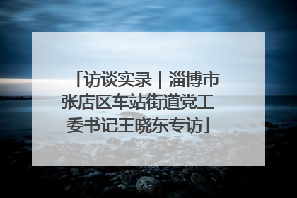 访谈实录｜淄博市张店区车站街道党工委书记王晓东专访