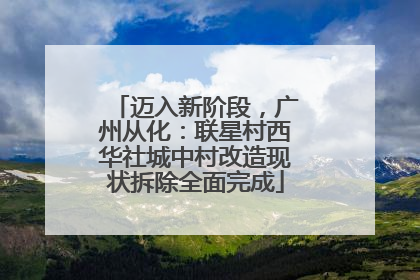 迈入新阶段，广州从化：联星村西华社城中村改造现状拆除全面完成