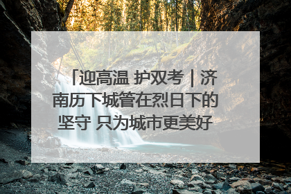 迎高温 护双考｜济南历下城管在烈日下的坚守 只为城市更美好 学子更安心